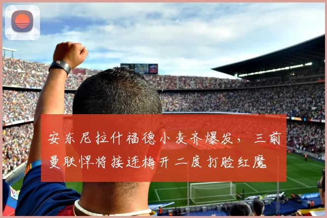 安东尼拉什福德小麦齐爆发，三前曼联悍将接连梅开二度打脸红魔